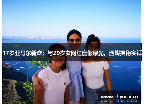 17岁亚马尔新欢：与29岁女网红度假曝光，西媒揭秘实锤