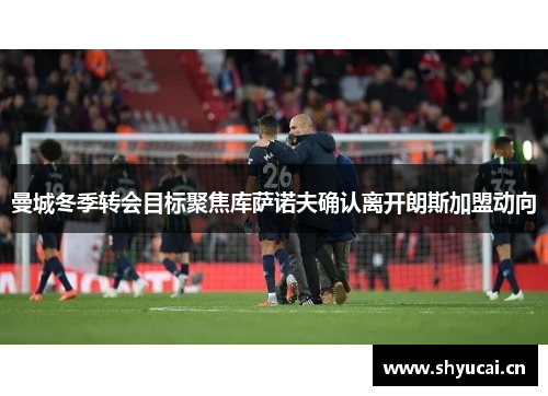 曼城冬季转会目标聚焦库萨诺夫确认离开朗斯加盟动向