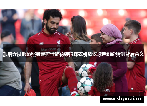 加纳乔度假晒照身穿拉什福德维拉球衣引热议球迷纷纷猜测背后含义