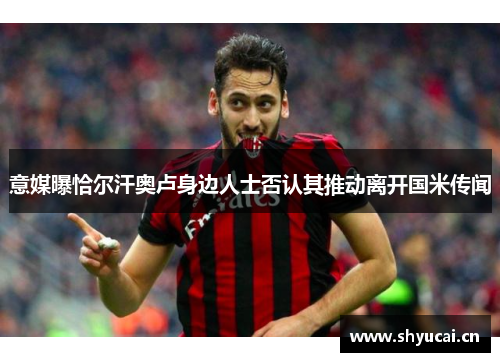 意媒曝恰尔汗奥卢身边人士否认其推动离开国米传闻